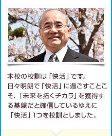 本校の校訓は「快活」です。日々明朗で「快活」に過ごすことこそ、「未来を拓くチカラ」を獲得する基盤だと確信しているゆえに「快活」1つを校訓としました。