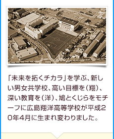 「未来を拓くチカラ」を学ぶ、新しい男女共学校、高い目標を（翔）、深い教育を（洋）、鳩とくじらをモチーフに広島翔洋高等学校が平成２０年４月坂に誕生しました。